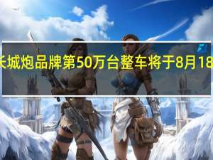 长城炮品牌第50万台整车将于8月18日下线