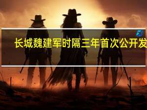 长城魏建军时隔三年首次公开发声：给中国汽车三个建议