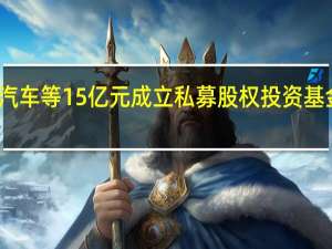 长安汽车等15亿元成立私募股权投资基金合伙企业