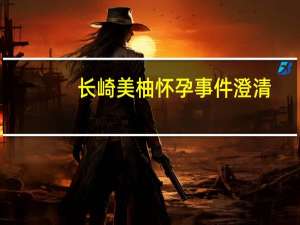 长崎美柚怀孕事件澄清（长崎原子弹事件）