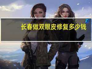 长春做双眼皮修复多少钱(长春哪家医院割双眼皮比较好)