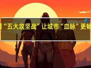 长春全面开展“五大攻坚战” 让城市“血脉”更畅通 到底什么情况嘞