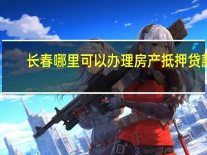 长春哪里可以办理房产抵押贷款（怎么办理）