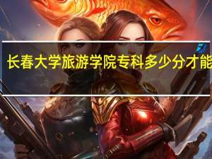 长春大学旅游学院专科多少分才能上呢