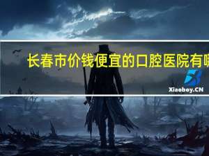长春市价钱便宜的口腔医院有哪些 长春哪里治牙好又便宜