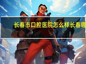 长春市口腔医院怎么样 长春哪家医院的牙科好我想整一下牙。急