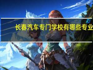 长春汽车专门学校有哪些专业