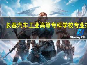 长春汽车工业高等专科学校专业排名