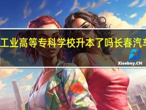 长春汽车工业高等专科学校升本了吗 长春汽车职业技术大学