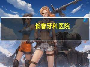 长春牙科医院，长春口腔医院给孩子看牙那家好