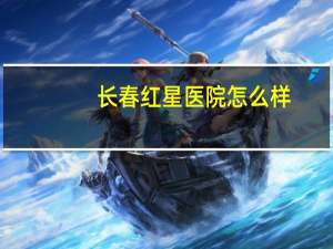 长春红星医院怎么样(大兴区红星医院是三甲医院吗)