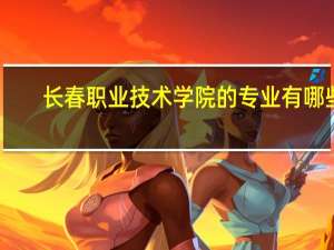 长春职业技术学院的专业有哪些