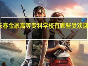 长春金融高等专科学校有哪些受欢迎的专业