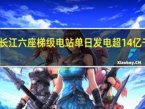 长江六座梯级电站单日发电超14亿千瓦时