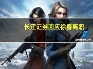 长江证券回应徐春离职：公司乐见员工有更好发展
