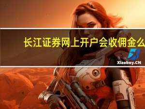 长江证券网上开户会收佣金么（长江证券网上开户流程）