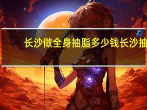 长沙做全身抽脂多少钱 长沙抽脂最好的医院是哪家