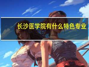 长沙医学院有什么特色专业，专业排名如何