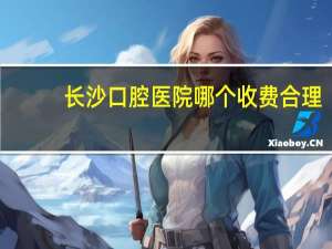 长沙口腔医院哪个收费合理，长沙最好牙科医院长沙最好的牙科医院在哪里