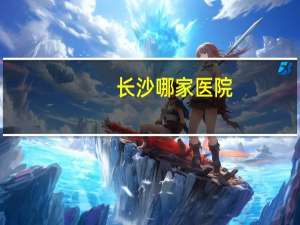长沙哪家医院，长沙三甲医院排名