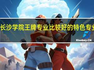 长沙学院王牌专业 比较好的特色专业名单