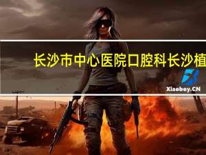 长沙市中心医院口腔科 长沙植牙哪家医院最好