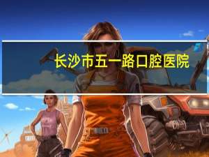 长沙市五一路口腔医院(长沙五一路口腔医院星期天是否是工作日速回)