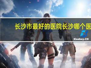 长沙市最好的医院 长沙哪个医院好
