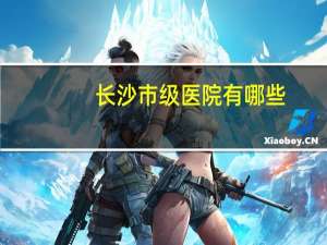 长沙市级医院有哪些？长沙湘雅医院一共有几个哪个最好在什么位置