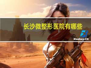 长沙微整形医院有哪些，有哪些关于历史的冷知识