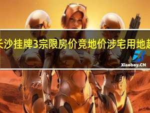 长沙挂牌3宗限房价竞地价涉宅用地起始价9.38亿元