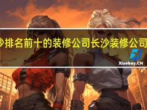 长沙排名前十的装修公司 长沙装修公司排名十强