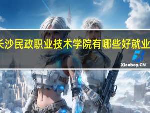长沙民政职业技术学院有哪些好就业的专业