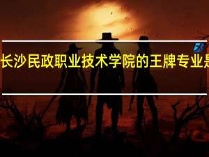 长沙民政职业技术学院的王牌专业是什么