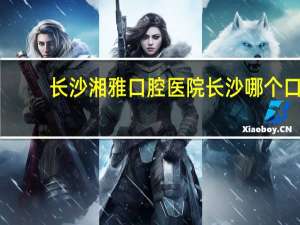 长沙湘雅口腔医院 长沙哪个口腔医院好