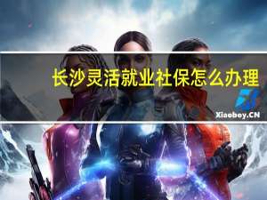 长沙灵活就业社保怎么办理