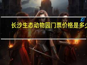 长沙生态动物园门票价格是多少（长沙生态动物园门票价格）