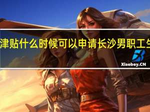 长沙生育津贴什么时候可以申请　长沙男职工生育津贴多少钱