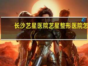 长沙艺星医院 艺星整形医院怎么样