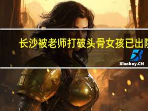 长沙被老师打破头骨女孩已出院：仍需康复治疗或患癫痫 到底什么情况呢