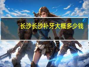 长沙长沙补牙大概多少钱？长沙哪里补牙又便宜又好