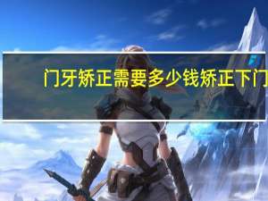门牙矫正需要多少钱 矫正下门牙两颗牙缝过大的牙齿大概多少钱多长时间