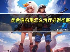 闭合性粉刺怎么治疗好得彻底（闭合性粉刺怎么治疗）