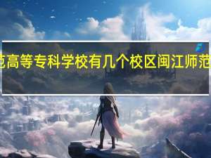 闽江师范高等专科学校有几个校区 闽江师范高等专科学校