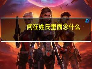 阙在姓氏里面念什么（阙作为姓氏怎么读）