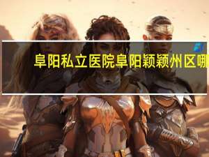 阜阳私立医院 阜阳颖颖州区哪个私立小学好