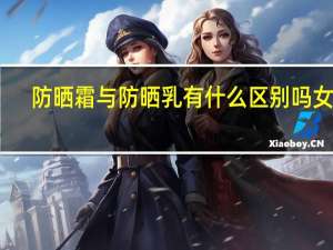 防晒霜与防晒乳有什么区别吗女生（防晒霜与防晒乳有什么区别吗）