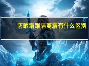 防晒霜跟隔离霜有什么区别（防晒霜和隔离霜有何区别）