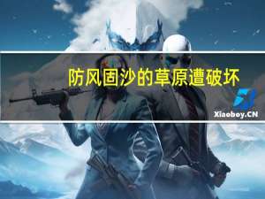 防风固沙的草原遭破坏，公益诉讼助力“绿进沙退” 到底什么情况嘞
