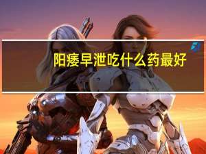 阳痿早泄吃什么药最好（阳萎早泄吃什么药最好）